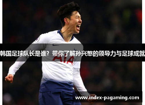韩国足球队长是谁？带你了解孙兴慜的领导力与足球成就