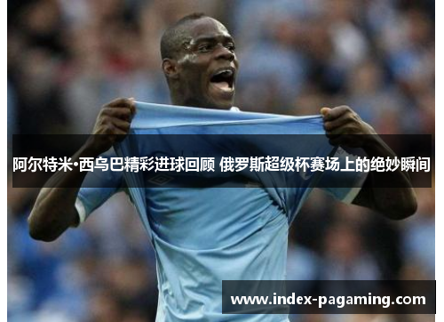 阿尔特米·西乌巴精彩进球回顾 俄罗斯超级杯赛场上的绝妙瞬间